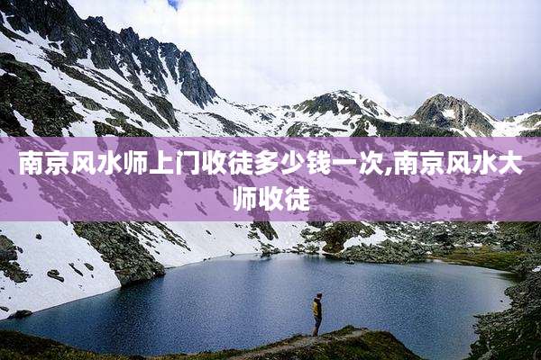 南京风水师上门收徒多少钱一次,南京风水大师收徒