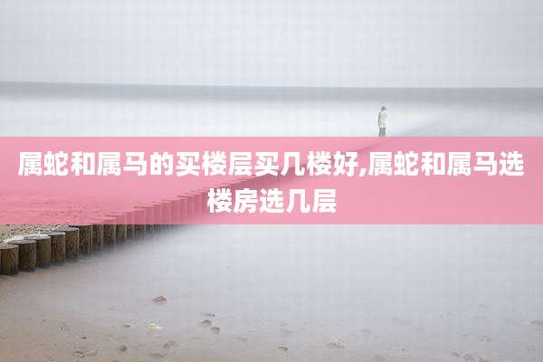 属蛇和属马的买楼层买几楼好,属蛇和属马选楼房选几层