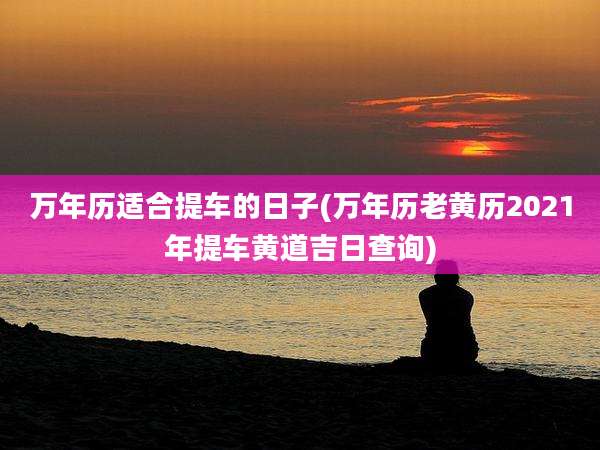 万年历适合提车的日子(万年历老黄历2021年提车黄道吉日查询)