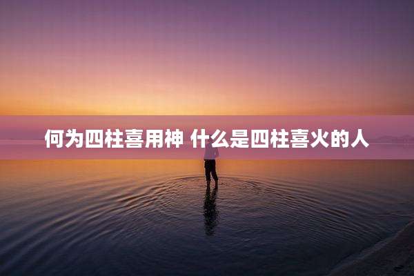 何为四柱喜用神 什么是四柱喜火的人