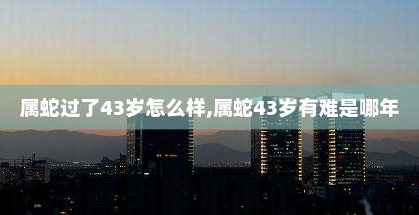 属蛇过了43岁怎么样,属蛇43岁有难是哪年
