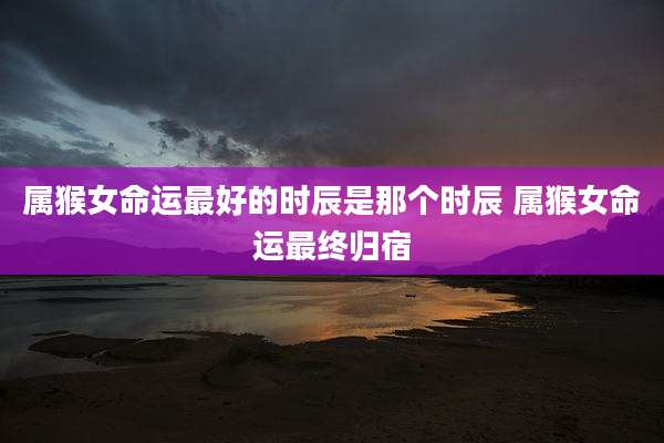 属猴女命运最好的时辰是那个时辰 属猴女命运最终归宿