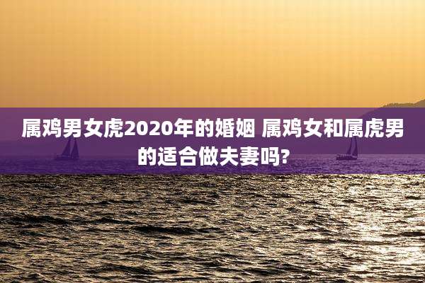 属鸡男女虎2020年的婚姻 属鸡女和属虎男的适合做夫妻吗?