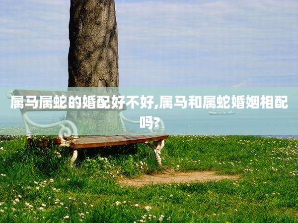 属马属蛇的婚配好不好,属马和属蛇婚姻相配吗?