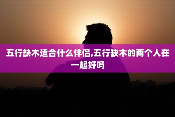五行缺木适合什么伴侣,五行缺木的两个人在一起好吗
