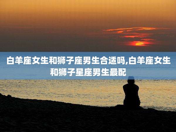 白羊座女生和狮子座男生合适吗,白羊座女生和狮子星座男生最配