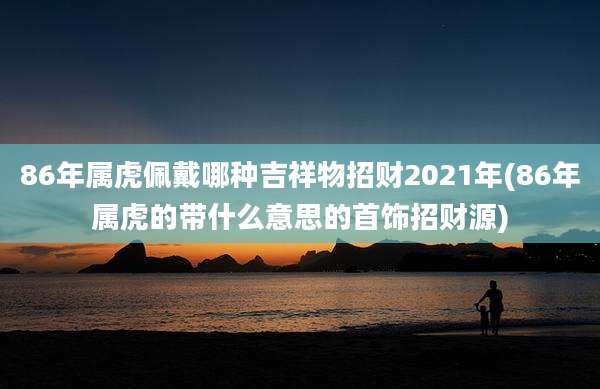 86年属虎佩戴哪种吉祥物招财2021年(86年属虎的带什么意思的首饰招财源)