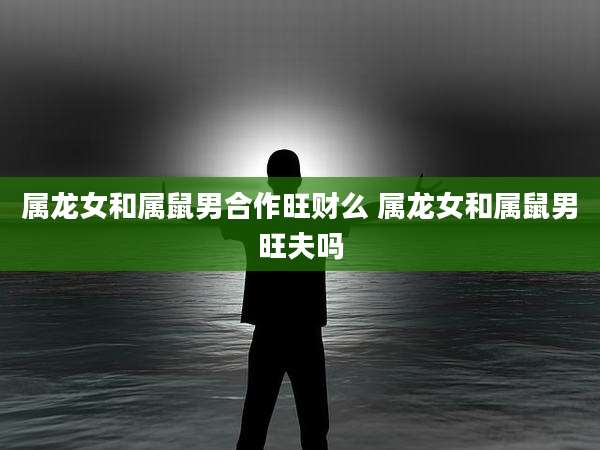 属龙女和属鼠男合作旺财么 属龙女和属鼠男旺夫吗