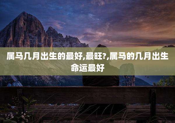 属马几月出生的最好,最旺?,属马的几月出生命运最好
