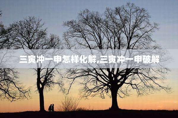 三寅冲一申怎样化解,三寅冲一申破解