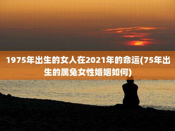 1975年出生的女人在2021年的命运(75年出生的属兔女性婚姻如何)