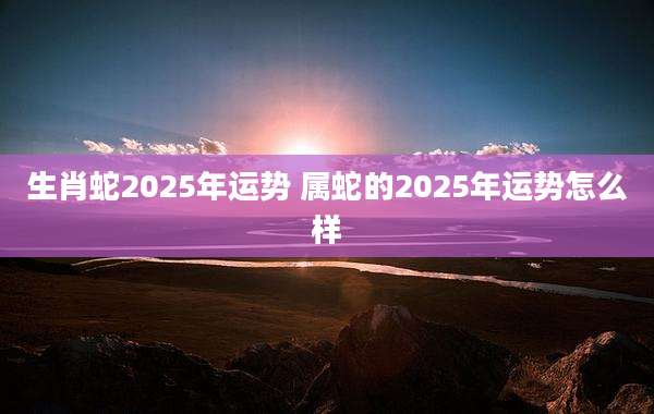 生肖蛇2025年运势 属蛇的2025年运势怎么样