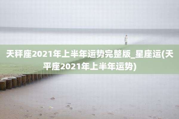 天秤座2021年上半年运势完整版_星座运(天平座2021年上半年运势)