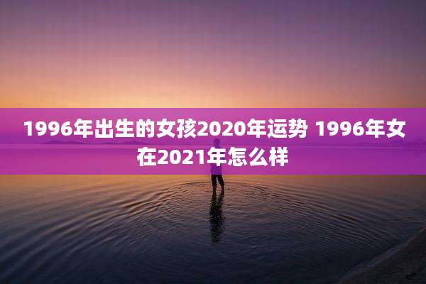 1996年出生的女孩2020年运势 1996年女在2021年怎么样