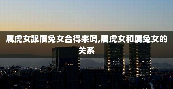 属虎女跟属兔女合得来吗,属虎女和属兔女的关系