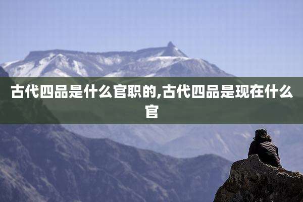 古代四品是什么官职的,古代四品是现在什么官