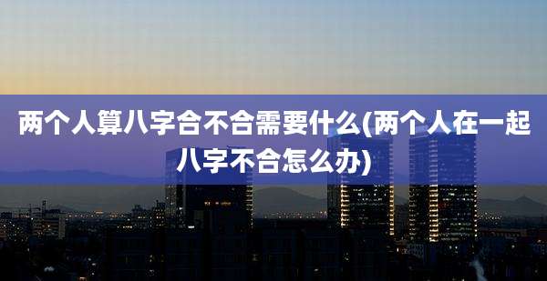两个人算八字合不合需要什么(两个人在一起八字不合怎么办)