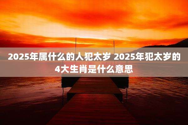 2025年属什么的人犯太岁 2025年犯太岁的4大生肖是什么意思
