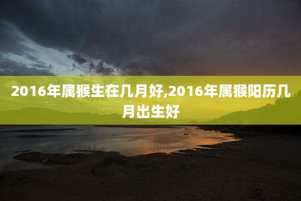 2016年属猴生在几月好,2016年属猴阳历几月出生好