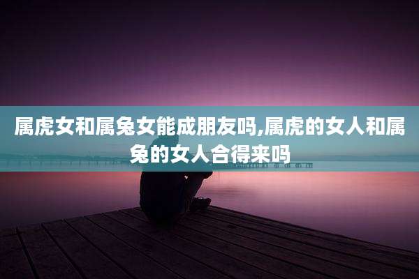 属虎女和属兔女能成朋友吗,属虎的女人和属兔的女人合得来吗