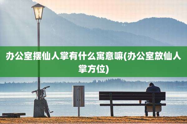 办公室摆仙人掌有什么寓意嘛(办公室放仙人掌方位)