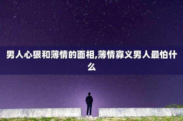 男人心狠和薄情的面相,薄情寡义男人最怕什么