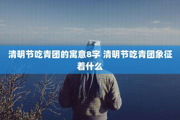 清明节吃青团的寓意8字 清明节吃青团象征着什么