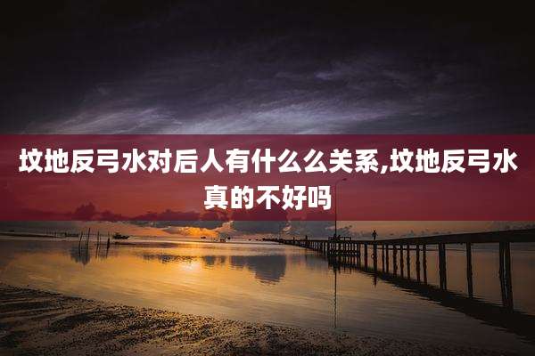 坟地反弓水对后人有什么么关系,坟地反弓水真的不好吗