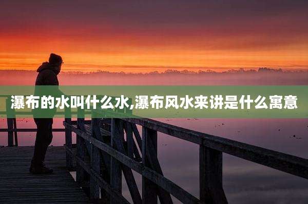 瀑布的水叫什么水,瀑布风水来讲是什么寓意