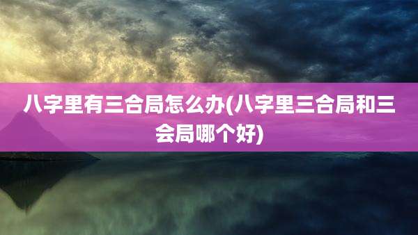 八字里有三合局怎么办(八字里三合局和三会局哪个好)