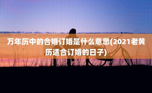 万年历中的合婚订婚是什么意思(2021老黄历适合订婚的日子)