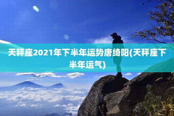 天秤座2021年下半年运势唐绮阳(天秤座下半年运气)