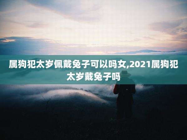 属狗犯太岁佩戴兔子可以吗女,2021属狗犯太岁戴兔子吗