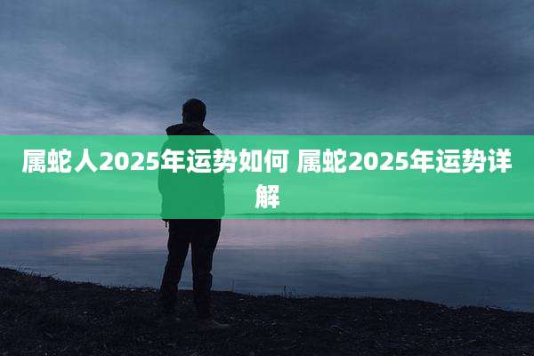 属蛇人2025年运势如何 属蛇2025年运势详解