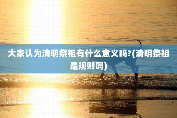 大家认为清明祭祖有什么意义吗?(清明祭祖是规则吗)