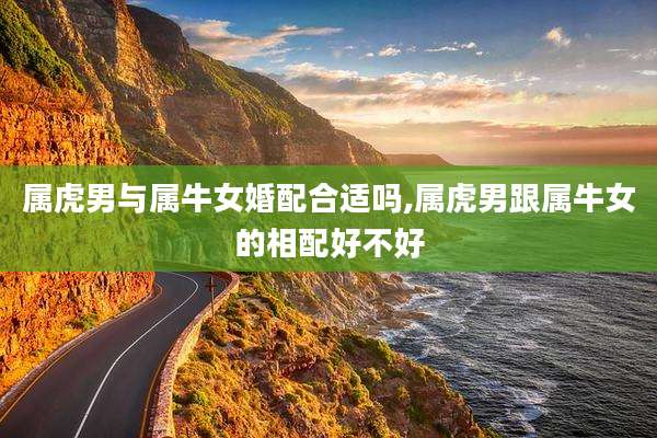 属虎男与属牛女婚配合适吗,属虎男跟属牛女的相配好不好