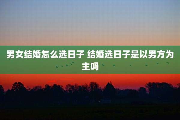男女结婚怎么选日子 结婚选日子是以男方为主吗