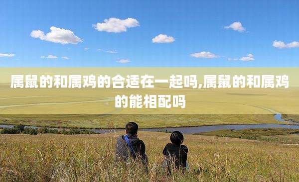 属鼠的和属鸡的合适在一起吗,属鼠的和属鸡的能相配吗