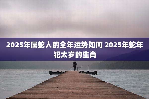 2025年属蛇人的全年运势如何 2025年蛇年犯太岁的生肖