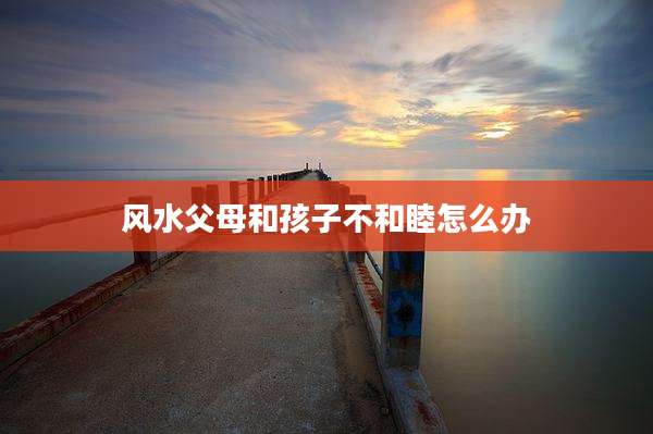 风水父母和孩子不和睦怎么办