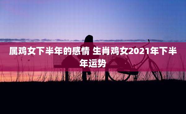 属鸡女下半年的感情 生肖鸡女2021年下半年运势