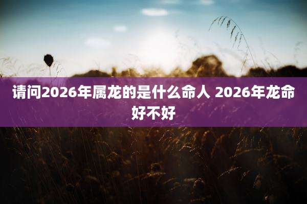 请问2026年属龙的是什么命人 2026年龙命好不好