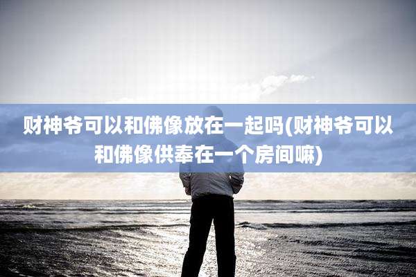 财神爷可以和佛像放在一起吗(财神爷可以和佛像供奉在一个房间嘛)