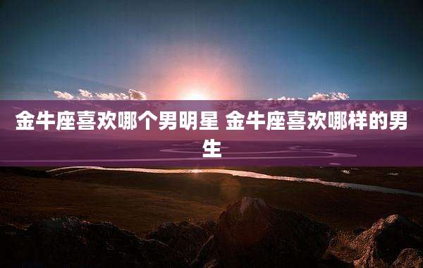 金牛座喜欢哪个男明星 金牛座喜欢哪样的男生