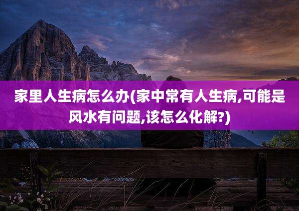 家里人生病怎么办(家中常有人生病,可能是风水有问题,该怎么化解?)