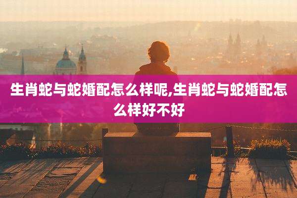 生肖蛇与蛇婚配怎么样呢,生肖蛇与蛇婚配怎么样好不好
