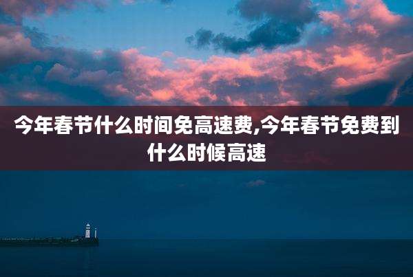今年春节什么时间免高速费,今年春节免费到什么时候高速