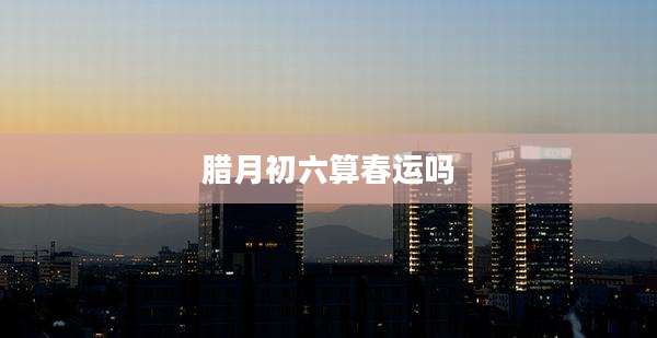 腊月初六算春运吗