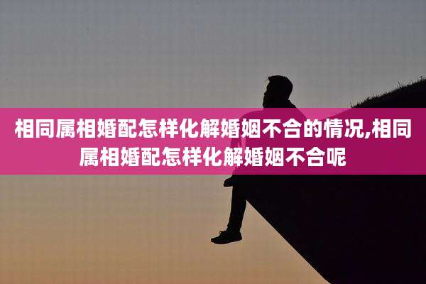 相同属相婚配怎样化解婚姻不合的情况,相同属相婚配怎样化解婚姻不合呢