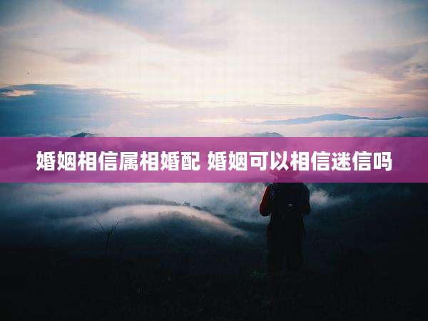 婚姻相信属相婚配 婚姻可以相信迷信吗